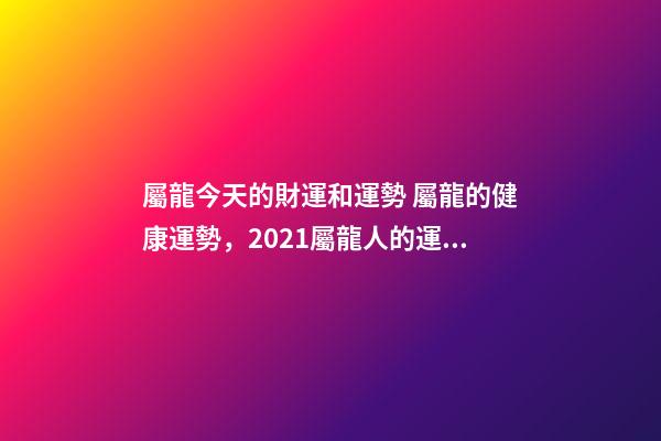 屬龍今天的財運和運勢 屬龍的健康運勢，2021屬龍人的運勢和財運